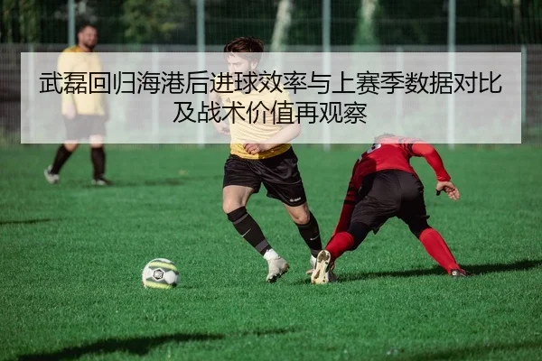 武磊回归海港后进球效率与上赛季数据对比及战术价值再观察