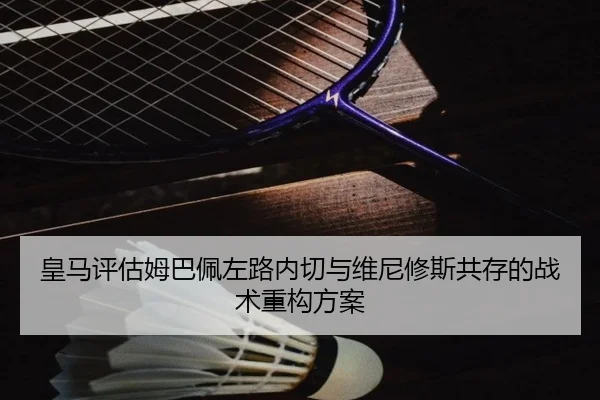 皇马评估姆巴佩左路内切与维尼修斯共存的战术重构方案