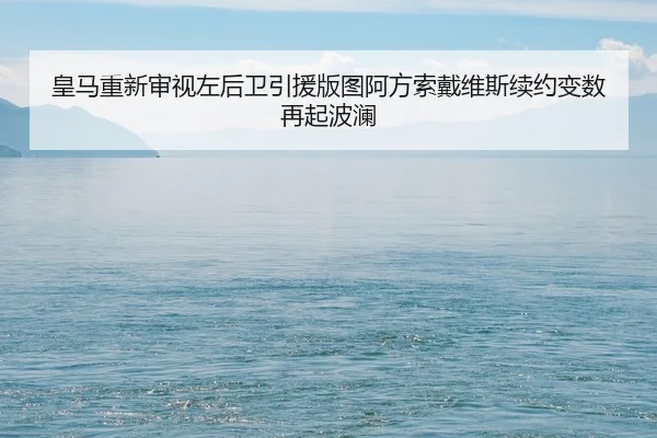 皇马重新审视左后卫引援版图阿方索戴维斯续约变数再起波澜